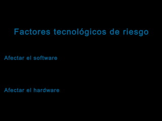 Tema: Seguridad informática
Factores tecnológicos de riesgo
Virus informáticos: Propósitos
Afectar el software: Sus instrucciones agregan
software
nuevos archivos al sistema o manipulan el contenido
de los archivos existentes, eliminándolo parcial o
totalmente.
Afectar el hardware: Sus instrucciones manipulan los
hardware
componentes físicos. Su principal objetivo son los
dispositivos de almacenamiento secundario y pueden
sobrecalentar las unidades, disminuir la vida útil del
medio, destruir la estructura lógica para recuperación

 