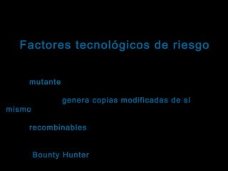 Tema: Seguridad informática
Factores tecnológicos de riesgo
Virus informáticos: Clasificación
Virus mutante: En general se comporta igual que el
mutante
virus genérico, pero en lugar de replicarse
exactamente, genera copias modificadas de sí
mismo.
mismo
Virus recombinables: Se unen, intercambian sus
recombinables
códigos y crean nuevos virus .
Virus “ Bounty Hunter” (caza-recompensas): Están
Hunter
diseñados para atacar un producto antivirus

 