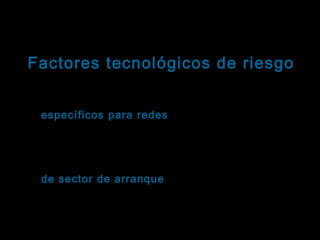 Tema: Seguridad informática
Factores tecnológicos de riesgo
Virus informáticos: Clasificación
Virus específicos para redes : Coleccionan
contraseñas de acceso a la red, para luego
reproducirse y dispersar sus rutinas destructivas en
todos los ordenadores conectados.
Virus de sector de arranque: Se alojan en la sección
arranque
del disco cuyas instrucciones se cargan en memoria
al inicializar el sistema. El virus alcanza la memoria
antes que otros programas sean cargados e infecta
cada nuevo disquete que se coloque en la unidad .

 