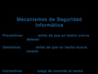 Tema: Seguridad informática
Mecanismos de Seguridad
Informática
Clasificación según su función

Preventivos: Actúan antes de que un hecho ocurra y
Preventivos
su función es detener agentes no deseados.
Detectivos: Actúan antes de que un hecho ocurra y
Detectivos
su función es revelar la presencia de agentes no
deseados en algún componente del sistema. Se
caracterizan por enviar un aviso y registrar la
incidencia.
Correctivos: Actúan luego de ocurrido el hecho y su
Correctivos

 