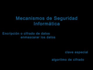 Tema: Seguridad informática
Mecanismos de Seguridad
Informática

Ejemplos orientados a fortalecer la confidencialidad
Encripción o cifrado de datos : Es el proceso que se
sigue para enmascarar los datos, con el objetivo de
datos
que sean incomprensibles para cualquier agente no
autorizado.
Los datos se enmascaran usando una clave especial
y siguiendo una secuencia de pasos preestablecidos, conocida como “ algoritmo de cifrado”.
cifrado
El proceso inverso se conoce como descifrado, usa la
misma clave y devuelve los datos a su estado

 