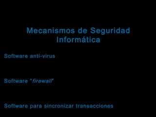 Tema: Seguridad informática
Mecanismos de Seguridad
Informática

Ejemplos orientados a fortalecer la integridad
Software anti-virus : Ejercen control preventivo,
detectivo y correctivo sobre ataques de virus al
sistema.
Software “ firewall ” : Ejercen control preventivo y
detectivo sobre intrusiones no deseadas a los
sistemas.
Software para sincronizar transacciones : Ejercen
control sobre las transacciones que se aplican a los

 