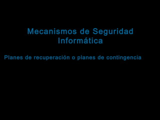 Tema: Seguridad informática
Mecanismos de Seguridad
Informática

Ejemplos orientados a fortalecer la disponibilidad
Planes de recuperación o planes de contingencia : Es
un esquema que especifica los pasos a seguir en
caso de que se interrumpa la actividad del sistema,
con el objetivo de recuperar la funcionalidad.
Dependiendo del tipo de contingencia, esos pasos
pueden ejecutarlos personas entrenadas, sistemas
informáticos especialmente programados o una
combinación de ambos elementos.

 