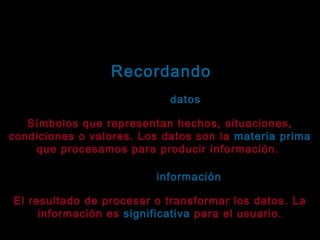 Tema: Seguridad informática
Recordando
¿Qué son datos?
datos
Símbolos que representan hechos, situaciones,
condiciones o valores. Los datos son la materia prima
que procesamos para producir información.
¿Qué es la información?
información
El resultado de procesar o transformar los datos . La
información es significativa para el usuario.

 