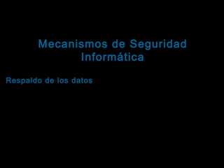 Tema: Seguridad informática
Mecanismos de Seguridad
Informática

Ejemplos orientados a fortalecer la disponibilidad
Respaldo de los datos : Es el proceso de copiar los
elementos de información recibidos, transmitidos,
almacenados, procesados y/o generados por el
sistema.
Existen muchos mecanismos para tomar respaldo,
dependiendo de lo que se quiera asegurar. Algunos
ejemplos son: Copias de la información en
dispositivos de almacenamiento secundario,
ordenadores paralelos ejecutando las mismas

 