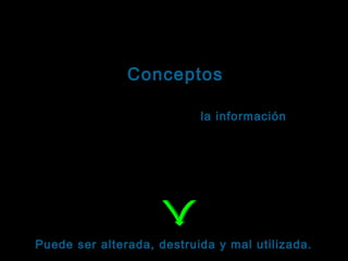 Tema: Seguridad informática
Conceptos
Como consecuencia de la amplia difusión de la
tecnología informática, la información:
información
Puede utilizarse para fines poco éticos.
Puede divulgarse sin autorización de su propietario.
Puede estar sujeta a robos, sabotaje o fraudes.

Puede ser alterada, destruida y mal utilizada.

 