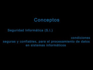 Tema: Seguridad informática
Conceptos
La Seguridad Informática (S.I.) es la disciplina que se
ocupa de diseñar las normas, procedimientos,
métodos y técnicas, orientados a proveer condiciones
seguras y confiables, para el procesamiento de datos
en sistemas informáticos .
La decisión de aplicarlos es responsabilidad de cada
usuario.
Las consecuencias de no hacerlo … también.

 