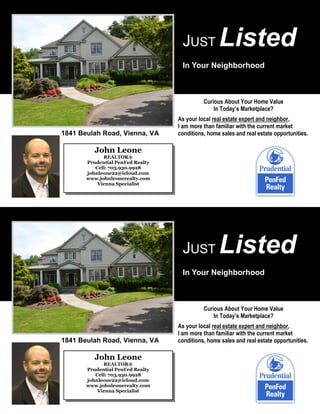JUST

Listed

In Your Neighborhood

Curious About Your Home Value
In Today’s Marketplace?

1841 Beulah Road, Vienna, VA

As your local real estate expert and neighbor,
I am more than familiar with the current market
conditions, home sales and real estate opportunities.

John Leone
REALTOR®
Prudential PenFed Realty
Cell: 703.930.9928
johnleone22@icloud.com
www.johnleonerealty.com
Vienna Specialist

JUST

Listed

In Your Neighborhood

Curious About Your Home Value
In Today’s Marketplace?

1841 Beulah Road, Vienna, VA

John Leone
REALTOR®
Prudential PenFed Realty
Cell: 703.930.9928
johnleone22@icloud.com
www.johnleonerealty.com
Vienna Specialist

As your local real estate expert and neighbor,
I am more than familiar with the current market
conditions, home sales and real estate opportunities.

 