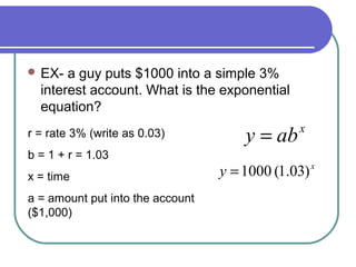  EX-

a guy puts $1000 into a simple 3%
interest account. What is the exponential
equation?

r = rate 3% (write as 0.03)
b = 1 + r = 1.03
x = time
a = amount put into the account
($1,000)

y = ab

x

y = 1000 (1.03) x

 