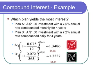 Compound Interest - Example
 Which

plan yields the most interest?

Plan A: A $1.00 investment with a 7.5% annual
rate compounded monthly for 4 years
 Plan B: A $1.00 investment with a 7.2% annual
rate compounded daily for 4 years


12(4)

A:11 + 0.075 

≈1.3486

÷
12 

$1.35
365(4)
 B: 
0.072 
11 +
≈1.3337
÷
365 



$1.34

 