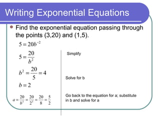 Writing Exponential Equations
 Find

the exponential equation passing through
the points (3,20) and (1,5).
5 = 20b −2
Simplify
20
5= 2
b
20
2
b =
=4
Solve for b
5
b=2

20 20 20 5
a= 3 = 3 =
=
b
2
8 2

Go back to the equation for a; substitute
in b and solve for a

 