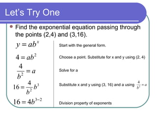 Let’s Try One
 Find

the exponential equation passing through
the points (2,4) and (3,16).

y = ab

x

4 = ab
4
=a
2
b

2

4 3
16 = 2 b
b

16 = 4b

3− 2

Start with the general form.
Choose a point. Substitute for x and y using (2, 4)
Solve for a

Substitute x and y using (3, 16) and a using

Division property of exponents

4
=a
b2

 