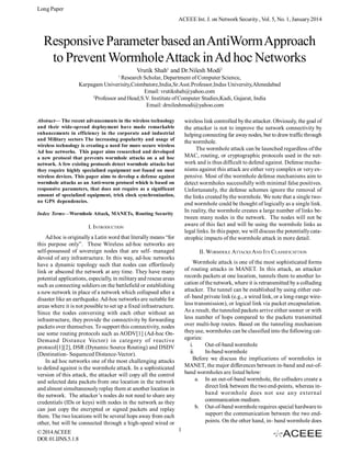 Long Paper
ACEEE Int. J. on Network Security , Vol. 5, No. 1, January 2014

Responsive Parameter based an AntiWorm Approach
to Prevent Wormhole Attack in Ad hoc Networks
Vrutik Shah1 and Dr.Nilesh Modi2
1

Research Scholar, Department of Computer Science,
Karpagam Univerisity,Coimbatore,India,Sr.Asst.Professor,Indus University,Ahmedabad
Email: vrutikshah@yahoo.com
2
Professor and Head,S.V. Institute of Computer Studies,Kadi, Gujarat, India
Email: drnileshmodi@yahoo.com
Abstract— The recent advancements in the wireless technology
and their wide-spread deployment have made remarkable
enhancements in efficiency in the corporate and industrial
and Military sectors The increasing popularity and usage of
wireless technology is creating a need for more secure wireless
Ad hoc networks. This paper aims researched and developed
a new protocol that prevents wormhole attacks on a ad hoc
network. A few existing protocols detect wormhole attacks but
they require highly specialized equipment not found on most
wireless devices. This paper aims to develop a defense against
wormhole attacks as an Anti-worm protocol which is based on
responsive parameters, that does not require as a significant
amount of specialized equipment, trick clock synchronization,
no GPS dependencies.

wireless link controlled by the attacker. Obviously, the goal of
the attacker is not to improve the network connectivity by
helping connecting far away nodes, but to draw traffic through
the wormhole.
The wormhole attack can be launched regardless of the
MAC, routing, or cryptographic protocols used in the network and is thus difficult to defend against. Defense mechanisms against this attack are either very complex or very expensive. Most of the wormhole defense mechanisms aim to
detect wormholes successfully with minimal false positives.
Unfortunately, the defense schemes ignore the removal of
the links created by the wormhole. We note that a single twoend wormhole could be thought of logically as a single link.
In reality, the wormhole creates a large number of links between many nodes in the network. The nodes will not be
aware of this fact and will be using the wormhole links as
legal links. In this paper, we will discuss the potentially catastrophic impacts of the wormhole attack in more detail.

Index Terms—Wormhole Attack, MANETs, Routing Security

I. INTRODUCTION
Ad hoc is originally a Latin word that literally means “for
this purpose only”. These Wireless ad-hoc networks are
self-possessed of sovereign nodes that are self- managed
devoid of any infrastructure. In this way, ad-hoc networks
have a dynamic topology such that nodes can effortlessly
link or abscond the network at any time. They have many
potential applications, especially, in military and rescue areas
such as connecting soldiers on the battlefield or establishing
a new network in place of a network which collapsed after a
disaster like an earthquake. Ad-hoc networks are suitable for
areas where it is not possible to set up a fixed infrastructure.
Since the nodes conversing with each other without an
infrastructure, they provide the connectivity by forwarding
packets over themselves. To support this connectivity, nodes
use some routing protocols such as AODV[1] (Ad-hoc OnDemand Distance Vector) in category of reactive
protocol[1][2], DSR (Dynamic Source Routing) and DSDV
(Destination- Sequenced Distance-Vector).
In ad hoc networks one of the most challenging attacks
to defend against is the wormhole attack. In a sophisticated
version of this attack, the attacker will copy all the control
and selected data packets from one location in the network
and almost simultaneously replay them at another location in
the network. The attacker’s nodes do not need to share any
credentials (IDs or keys) with nodes in the network as they
can just copy the encrypted or signed packets and replay
them. The two locations will be several hops away from each
other, but will be connected through a high-speed wired or
© 2014 ACEEE
DOI: 01.IJNS.5.1.8

II. WORMHOLE ATTACKS AND ITS CLASSIFICATTION
Wormhole attack is one of the most sophisticated forms
of routing attacks in MANET. In this attack, an attacker
records packets at one location, tunnels them to another location of the network, where it is retransmitted by a colluding
attacker. The tunnel can be established by using either outof- band private link (e.g., a wired link, or a long-range wireless transmission), or logical link via packet encapsulation.
As a result, the tunneled packets arrive either sooner or with
less number of hops compared to the packets transmitted
over multi-hop routes. Based on the tunneling mechanism
they use, wormholes can be classified into the following categories:
i.
Out-of-band wormhole
ii.
In-band wormhole
Before we discuss the implications of wormholes in
MANET, the major differences between in-band and out-ofband wormholes are listed below:
a. In an out-of-band wormhole, the colluders create a
direct link between the two end-points, whereas inband wormhole does not use any external
communication medium.
b. Out-of-band wormhole requires special hardware to
support the communication between the two endpoints. On the other hand, in- band wormhole does
1

 