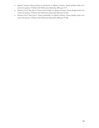 •

Quintero, Laureano. Pautas generales de intervención. In: Quintero Laureano. Trauma abordaje inicial en los
servicios de urgencias. 4ª Edición. Cali: Publicaciones Salamandra; 2008. pág. 15-19

•

Santacruz, Luis F. Díaz, Juan C. Trauma craneoencefálico. In: Quintero Laureano. Trauma abordaje inicial en los
servicios de urgencias. 4ª Edición. Cali: Publicaciones Salamandra; 2008. pág. 253-268

•

Santacruz, Luis F. Díaz, Juan C. Trauma raquimedular. In: Quintero Laureano. Trauma abordaje inicial en los
servicios de urgencias. 4ª Edición. Cali: Publicaciones Salamandra; 2008. pág. 273-284

54

 