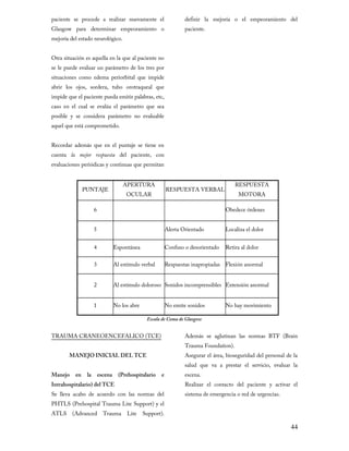 paciente se procede a realizar nuevamente el

Glasgow para determinar empeoramiento o
mejoría del estado neurológico.

definir la mejoría o el empeoramiento del
paciente.

Otra situación es aquella en la que al paciente no

se le puede evaluar un parámetro de los tres por
situaciones como edema periorbital que impide

abrir los ojos, sordera, tubo orotraqueal que
impide que el paciente pueda emitir palabras, etc,

caso en el cual se evalúa el parámetro que sea
posible y se considera parámetro no evaluable
aquel que está comprometido.

Recordar además que en el puntaje se tiene en

cuenta la mejor respuesta del paciente, con
evaluaciones periódicas y continuas que permitan
APERTURA

PUNTAJE

RESPUESTA

RESPUESTA VERBAL

OCULAR

6

MOTORA

Obedece órdenes

5

Alerta Orientado

Localiza el dolor
Retira al dolor

4

Espontánea

Confuso o desorientado

3

Al estímulo verbal

Respuestas inapropiadas Flexión anormal

2

Al estímulo doloroso Sonidos incomprensibles Extensión anormal

1

No los abre

No emite sonidos

No hay movimiento

Escala de Coma de Glasgow

TRAUMA CRANEOENCEFALICO (TCE)

Además se aglutinan las normas BTF (Brain

MANEJO INICIAL DEL TCE

Asegurar el área, bioseguridad del personal de la

Manejo

en

la

escena

Intrahospitalario) del TCE

(Prehospitalario

Trauma Foundation).

e

Se lleva acabo de acuerdo con las normas del

PHTLS (Prehospital Trauma Lite Support) y el
ATLS

(Advanced

Trauma

Lite

salud que va a prestar el servicio, evaluar la
escena.

Realizar el contacto del paciente y activar el
sistema de emergencia o red de urgencias.

Support).

44

 