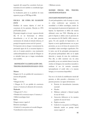 izquierdo del cuerpo.Una convulsión focal pos-

• Midriasis reciente.

de focalización.

MANEJO

traumática de novo también es considerada signo
La focalización persé no es predictor de masa
expansiva ya que su VPP llega al 40%.
ESCALA

DE COMA DE GLASGOW

(GCS)

Establece de manera objetiva el nivel de

consciencia de los pacientes. Descrita en 1974
porTeasdale y Jenett.

El puntaje otorgado es la mejor respuesta obtenida
(Ej.

Si

en

un

hemicuerpo

se

obtiene

descerebración y en el otro lado presenta

movimientos de retirada al estímulo doloroso, el
puntaje de respuesta motora será de 4 puntos).

Si el paciente está en choque ó recientemente ha
presentado signos de él, se encuentra hipóxico o

está en el manejo posterior a una reanimación
cardiocerebropulmonar; la escala de Glasgow no
es valorable hasta que se tengan normalizadas
estas variables.

DEFINICIÓN Y CLASIFICACIÓN DEL

TRAUMA CRANEOENCEFALICO (TCE)
Mínimo

Glasgow de 15, sin pérdida del conocimiento ó

INICIAL

DEL

TRAUMA

CRANEOENCEFÁLICO

ESCENARIO PREHOSPITALARIO

A nivel prehospitalario, todo el manejo se centra
en

evitar

condiciones

que

aumenten

la

mortalidad u el déficit neurológico, siendo las

más importantes la presencia de hipotensión o de

hipoxia. La hipotensión se define (de manera

arbitraria) como una TAS <90mmhg; por su
parte la hipoxia se define como la presencia de

una saturacion de O2 (SaO2) <90%, cianosis o

apnea. Un solo episodio de hipotensión o de

hipoxia se asocia significativamente con un peor
pronóstico, ya sea en la forma de aumento de la

mortalidad o daño neurológico significativo. Por

lo tanto, una de las principales preocupaciones
del personal prehospitalario debe ser la rápida

detección y manejo de estas dos condiciones.

Para ello, se debe mantener una vía aérea
permeable, ya sea con métodos básicos (como las

cánulas oro faríngeas y las maniobras manuales) o
mediante

el

uso

de

métodos

avanzados

(principalmente el combi tubo y la mascara
laringea, si se encuentran disponibles).

amnesia del episodio.

Una vez se ha hecho la estabilización inicial del

• Glasgow de l4,ó

paciente presenta o no signos de herniacion:

Leve

• Glasgow de 15 con pérdida de consciencia

paciente, se debe proceder a determinar si el
•

menor a 5 minutos y/o alteración de la memoria.
Moderado

• Glasgow de 9 a l3, ó

•
•

• Pérdida de la conciencia mayor a 5 minutos, ó
• Déficit neurológico focal.

•

Severo

Glasgow menor o igual a 8
Deterioro neurológico:

• Caída de 2 o más puntos en la escala Glasgow.
• Lateralización motora reciente.

•
•

Posición de descerebración (extensión
anormal)
Flacidez
Midriasis unilateral o bilateral (pupila
de mas de 5mm)

Anisocoria (diferencia en los tamaños
pupilares de mas de 1mm)
Pupila no reactiva
Caída de 2 o mas puntos en el Glasgow,

habiendo tenido un puntaje inicial
menor o igual a 9

46

 