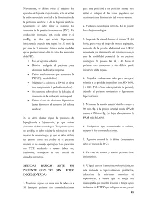 Nuevamente, se deben evitar al máximo los

para esta posición) y en posición neutra para

la lesión secundaria asociada a la disminución de

ocasionaría una disminución del retorno venoso.

episodios de hipoxia e hipotensión, a fin de evitar
la perfusión cerebral o de la hipoxia cerebral.

Igualmente, se debe evitar al máximo los
aumentos de la presión intracraneana (PIC). En

condiciones normales, esta oscila entre 0-10
mmHg;

se

dice

que

existe

evitar el colapso de las venas yugulares que

2. Vigilancia neurológica estrecha. En lo posible
hacer hoja neurológica.

hipertensión

3. Suspender la vía oral durante al menos 12 - 24

por mas de 5 minutos. Existen varias medidas

aumento de la presión abdominal con HTEC

intracraneala cuando esta supera los 20 mmHg
que se pueden tomar a fin de evitar los aumentos
de la PIC:

Uso de agentes sedantes

•

Brindar analgesia al paciente para

•
•
•

secundaria por disminución del retorno venoso, o
ante la posibilidad potencial de un paciente

quirúrgico. Si pasadas las 12 - 24 horas el

•

•

horas, para evitar el riesgo de bronco aspiración,

disminuir la descarga simpática

Evitar medicamentos que aumenten la
PIC (Ej.: succinilcolina)

paciente está consciente y sin déficit puede
iniciársele dieta líquida.

4. Líquidos endovenosos solo para recuperar

Mantener la cabecera a 30º (si se eleva

volemia y las pérdidas insensibles con SSN 0.9%,

Se cuestiona sobre el uso de lidocaina al

dejando al paciente euvolémico o ligeramente

mas compromete la perfusión cerebral)
momento de la intubación orotraqueal

Evitar el uso de soluciones hipotónicas
(estas favorecen el aumento del edema
cerebral)

( ± 100 - 150 cc/hora más reposición de potasio),
hipervolémico.

5. Mantener la tensión arterial sistólica mayor a

90 mm.Hg. y la presion arterial media (PAM)
menor a 130 mmHg., (no bajar abruptamente la

No se debe olvidar vigilar la presencia de

PAM más del 20%).

aumentan el daño neurológico. Tan pronto como

6. Analgésicos tipo acetaminofén o codeína,

hiperglicemia e hipertermia, ya que ambas

sea posible, se debe solicitar la valoración por el

excepto si hay contraindicaciones.

tan pronto como sea posible si el paciente

7. Agresivo control de la fiebre (temperatura

servicio de neurocirugía, ya que se debe definir
requiere o no manejo quirúrgico. Los pacientes

debe ser menor de 38°C).

idealmente, manejados en una unidad de

8. En caso de náuseas y vomito podrían darse

MEDIDAS

9. Al igual que en la atención prehospitalaria, no

con TCE moderado o severo deben ser,
cuidados intensivos.

BÁSICAS

ANTE

PACIENTE CON TCE (SIN
DOCUMENTADA)

UN

HTEC

1. Mantener reposo en cama con la cabecera a

30° (excepto paciente con contraindicaciones

antieméticos.

esta indicada la hiperventilación profiláctica,
colocación

de

soluciones

osmóticas

ni

hipertónicas, a menos que se tenga una
escanografía que muestre lesiones o tenga signos

indirectos de HTEC que indiquen su uso, ya que

48

 