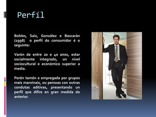 Perfíl
Bobles, Saíz, González e Bascarán
(1998) o perfil do consumidor é o
seguinte:
Varón de entre 20 e 40 anos, estar
socialmente integrado, un nivel
sociocultural e económico superior a
media.

Porén tamén e empregada por grupos
mais marxinais, ou persoas con outras
condutas aditivas, presentando un
perfil que difire en gran medida do
anterior.

 