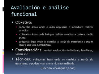 Avaliación e análise
funcional
 Obxetivo:
 coñecelas áreas onde é máis necesario e inmediato realizar

cambios.
 coñecelas áreas onde hai que realizar cambios a curto e medio
prazo.
 coñecelas áreas onde os cambios a través do tratamento o poden
levar a una vida normalizada.

 Consideracións:

realizar evaluacións individuais, familiares,

sociais, etc.

 Técnicas:

coñecelas áreas onde os cambios a través do
tratamento o poden levar a una vida normalizada.

(Becoña, e Vázquez,2001)

 