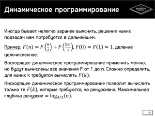 Динамическое программирование
Иногда бывает нелегко заранее выяснить, решение каких
подзадач нам потребуется в дальнейшем.

Пример. 𝐹 𝑛 = 𝐹
целочисленное.

𝑛
2

+ 𝐹

2⋅𝑛
3

, 𝐹 0 = 𝐹 1 = 1, деление

Восходящее динамическое программирование применить можно,
но будут вычислены все значения F от 1 до n. Сложно определить,
для каких k требуется вычислять 𝐹 𝑘 .
Нисходящее динамическое программирование позволит вычислить
только те 𝐹 𝑘 , которые требуются, но рекурсивно. Максимальная
глубина рекурсии = log 3 2 𝑛 .
10

 