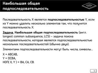 Наибольшая общая
подпоследовательность
Последовательность X является подпоследовательностью Y, если
из Y можно удалить несколько элементов так, что получится
последовательность X.
Задача. Наибольшая общая подпоследовательность (англ.
longest common subsequence, LCS) – задача поиска
последовательности, которая является подпоследовательностью
нескольких последовательностей (обычно двух).
Элементами подпоследовательности могут быть числа, символы…
X = ABCAB,
Y = DCBA,
НОП( X, Y ) = BA, CA, CB.
12

 
