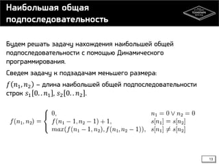 Наибольшая общая
подпоследовательность
Будем решать задачу нахождения наибольшей общей
подпоследовательности с помощью Динамического
программирования.
Сведем задачу к подзадачам меньшего размера:
𝑓 𝑛1 , 𝑛2 – длина наибольшей общей подпоследовательности
строк 𝑠1 0. . 𝑛1 , 𝑠2 0. . 𝑛2 .

13

 