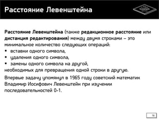 Расстояние Левенштейна
Расстояние Левенштейна (также редакционное расстояние или
дистанция редактирования) между двумя строками – это
минимальное количество следующих операций:
 вставки одного символа,
 удаления одного символа,
 замены одного символа на другой,
необходимых для превращения одной строки в другую.
Впервые задачу упомянул в 1965 году советский математик
Владимир Иосифович Левенштейн при изучении
последовательностей 0-1.

16

 
