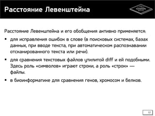 Расстояние Левенштейна
Расстояние Левенштейна и его обобщения активно применяется:
 для исправления ошибок в слове (в поисковых системах, базах
данных, при вводе текста, при автоматическом распознавании
отсканированного текста или речи).
 для сравнения текстовых файлов утилитой diff и ей подобными.
Здесь роль «символов» играют строки, а роль «строк» —
файлы.
 в биоинформатике для сравнения генов, хромосом и белков.

17

 