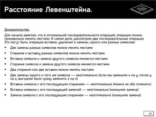 Расстояние Левенштейна.
Доказательство.
Для начала заметим, что в оптимальной последовательности операций, операции можно
произвольно менять местами. В самом деле, рассмотрим две последовательные операции.
Это могут быть операции вставки, удаления и замены, одного или разных символов:
 Две замены разных символов можно менять местами
 Стирание и вставку разных символов можно менять местами
 Вставка символа и замена другого символа меняются местами
 Стирание символа и замена другого символа меняются местами
 Два стирания или две вставки можно менять местами
 Две замены одного и того же символа — неоптимально (если мы заменили x на y, потом y
на z, выгоднее было сразу заменить x на z)
 Вставка символа с его последующим стиранием — неоптимально (можно их обе отменить)
 Вставка символа с его последующей заменой — неоптимально (излишняя замена)
 Замена символа с его последующим стиранием — неоптимально (излишняя замена)

20

 