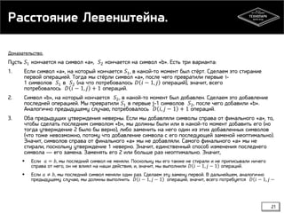 Расстояние Левенштейна.
Доказательство.

Пусть 𝑆1 кончается на символ «a», 𝑆2 кончается на символ «b». Есть три варианта:
1.

Если символ «а», на который кончается 𝑆1 , в какой-то момент был стёрт. Сделаем это стирание
первой операцией. Тогда мы стёрли символ «a», после чего превратили первые i1 символов 𝑆1 в 𝑆2 (на что потребовалось 𝐷 𝑖 − 1, 𝑗 операций), значит, всего
потребовалось 𝐷 𝑖 − 1, 𝑗 + 1 операций.

2.

Символ «b», на который кончается 𝑆2 , в какой-то момент был добавлен. Сделаем это добавление
последней операцией. Мы превратили 𝑆1 в первые j-1 символов 𝑆2 , после чего добавили «b».
Аналогично предыдущему случаю, потребовалось 𝐷 𝑖, 𝑗 − 1 + 1 операций.

3.

Оба предыдущих утверждения неверны. Если мы добавляли символы справа от финального «a», то,
чтобы сделать последним символом «b», мы должны были или в какой-то момент добавить его (но
тогда утверждение 2 было бы верно), либо заменить на него один из этих добавленных символов
(что тоже невозможно, потому что добавление символа с его последующей заменой неоптимально).
Значит, символов справа от финального «a» мы не добавляли. Самого финального «a» мы не
стирали, поскольку утверждение 1 неверно. Значит, единственный способ изменения последнего
символа — его замена. Заменять его 2 или больше раз неоптимально. Значит,


Если 𝑎 = 𝑏, мы последний символ не меняли. Поскольку мы его также не стирали и не приписывали ничего
справа от него, он не влиял на наши действия, и, значит, мы выполнили 𝐷 𝑖 − 1, 𝑗 − 1 операций.



Если 𝑎 ≠ 𝑏, мы последний символ меняли один раз. Сделаем эту замену первой. В дальнейшем, аналогично
предыдущему случаю, мы должны выполнить 𝐷 𝑖 − 1, 𝑗 − 1 операций, значит, всего потребуется 𝐷 𝑖 − 1, 𝑗 −

21

 