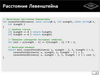 Расстояние Левенштейна
// Вычисление расстояния Левенштейна.
int LevenshteinDistance( const string& s, int sLength, const string& t,
int tLength )
{
// Крайние случаи.
if( sLength == 0 ) return tLength;
if( tLength == 0 ) return sLength;
// Проверим совпадение последних символов.
int cost = s[sLength - 1] == t[tLength - 1] ? 0 : 1;
// Вычисляем минимум.
return min( LevenshteinDistance( s, sLength - 1, t, tLength ) + 1,
LevenshteinDistance( s, sLength, t, tLength – 1 ) + 1,
LevenshteinDistance( s, sLength - 1, t, tLength – 1 ) + cost );
}

22

 