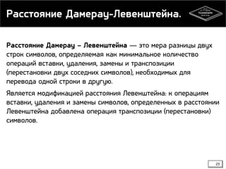 Расстояние Дамерау-Левенштейна.
Расстояние Дамерау – Левенштейна — это мера разницы двух
строк символов, определяемая как минимальное количество
операций вставки, удаления, замены и транспозиции
(перестановки двух соседних символов), необходимых для
перевода одной строки в другую.
Является модификацией расстояния Левенштейна: к операциям
вставки, удаления и замены символов, определенных в расстоянии
Левенштейна добавлена операция транспозиции (перестановки)
символов.

23

 