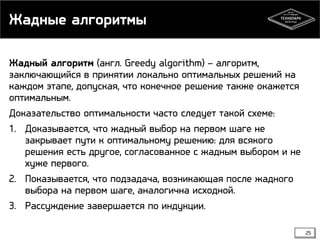Жадные алгоритмы
Жадный алгоритм (англ. Greedy algorithm) – алгоритм,
заключающийся в принятии локально оптимальных решений на
каждом этапе, допуская, что конечное решение также окажется
оптимальным.
Доказательство оптимальности часто следует такой схеме:
1. Доказывается, что жадный выбор на первом шаге не
закрывает пути к оптимальному решению: для всякого
решения есть другое, согласованное с жадным выбором и не
хуже первого.
2. Показывается, что подзадача, возникающая после жадного
выбора на первом шаге, аналогична исходной.
3. Рассуждение завершается по индукции.
25

 