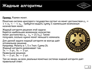 Жадные алгоритмы
Пример. Размен монет.
Монетная система некоторого государства состоит из монет достоинством 𝑎1 =
1 < 𝑎2 < ⋯ < 𝑎 𝑛 . Требуется выдать сумму S наименьшим возможным
количеством монет.
Жадный алгоритм решения этой задачи:
Берётся наибольшее возможное количество
монет достоинства 𝑎 𝑛 : 𝑥 𝑛 = 𝑆 𝑎 𝑛 . Также
получаем, сколько нужно монет меньшего номинала.
Для данной задачи жадный алгоритм не всегда даёт
оптимальное решение.
Например. Монеты в 1, 5 и 7коп. Сумма 24.
Жадный алгоритм разменивает так:
7к. — 3 шт., 1к. — 3 шт.
Правильное решение:
7к. — 2 шт., 5к. — 2 шт.
Тем не менее, на всех реальных монетных системах жадный алгоритм даёт
правильный ответ.
26

 