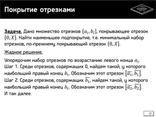 Покрытие отрезками
Задача. Дано множество отрезков 𝑎 𝑖 , 𝑏 𝑖 , покрывающее отрезок
0, 𝑋 . Найти наименьшее подпокрытие, т.е. минимальный набор
отрезков, по-прежнему покрывающий отрезок 0, 𝑋 .
Жадное решение.
Упорядочим набор отрезков по возрастанию левого конца 𝑎 𝑖 .
Шаг 1. Среди отрезков, содержащих 0, найдем такой, у которого
наибольший правый конец 𝑏 𝑖 . Обозначим этот отрезок 𝑎1 , 𝑏1 .
Шаг 2. Среди отрезков, содержащих 𝑏1 , найдем такой, у которого
наибольший правый конец 𝑏 𝑖 . Обозначим этот отрезок 𝑎2 , 𝑏2 .
И так далее.

27

 