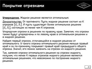 Покрытие отрезками
Утверждение. Жадное решение является оптимальным.
Доказательство. От противного. Пусть жадное решение состоит из K
отрезков 𝑎 𝑖 , 𝑏 𝑖 . И пусть существует более оптимальное решение
𝑎 𝑖 , 𝑏 𝑖 , состоящие из менее чем K отрезков.
Упорядочим отрезки в решениях по правому краю. Заметим, что отрезки
также будут упорядочены и по левому краю в оптимальном решении и
в жадном решении.
Найдем первый отрезок, отличающийся в жадном решении от
оптимального. У такого отрезка оптимального решения меньше правый
край и он по-прежнему покрывает правый край предыдущего общего
отрезка. Значит, его можно заменить на отрезок из жадного решения.
Так, заменяя отрезки оптимального решения на отрезки жадного,
получим, что менее K первых отрезков жадного решения являются
оптимальным решением, что невозможно по построению жадного
решения.
28

 
