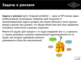 Задача о рюкзаке
Задача о рюкзаке (англ. Knapsack problem) — одна из NP-полных задач
комбинаторной оптимизации. Название своё получила от
максимизационной задачи укладки как можно большего числа нужных
вещей в рюкзак при условии, что общий объём (или вес) всех предметов,
способных поместиться в рюкзак, ограничен.
Имеется N грузов. Для каждого i-го груза определён вес 𝑤 𝑖 и ценность
𝑐 𝑖 . Нужно упаковать в рюкзак ограниченной грузоподъёмности G те
грузы, при которых суммарная ценность
упакованного была бы максимальной.

29

 