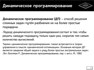 Динамическое программирование
Динамическое программирование (ДП) – способ решения
сложных задач путём разбиения их на более простые
подзадачи.
Подход динамического программирования состоит в том, чтобы
решить каждую подзадачу только один раз, сократив тем самым
количество вычислений.
Термин «динамическое программирование» также встречается в теории
управления в смысле «динамической оптимизации». Основным методом ДП
является сведение общей задачи к ряду более простых экстремальных задач.
Лит.: Беллман Р., Динамическое программирование, пер. с англ., М., 1960.

3

 