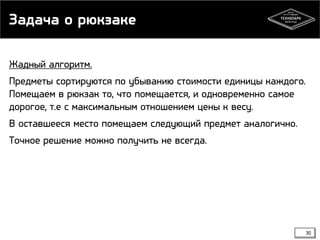 Задача о рюкзаке
Жадный алгоритм.
Предметы сортируются по убыванию стоимости единицы каждого.
Помещаем в рюкзак то, что помещается, и одновременно самое
дорогое, т.е с максимальным отношением цены к весу.
В оставшееся место помещаем следующий предмет аналогично.

Точное решение можно получить не всегда.

30

 