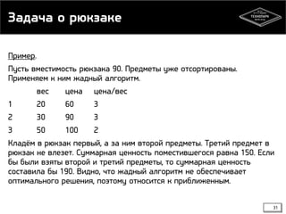 Задача о рюкзаке
Пример.
Пусть вместимость рюкзака 90. Предметы уже отсортированы.
Применяем к ним жадный алгоритм.
вес
цена цена/вес
1
20
60
3
2
30
90
3
3
50
100
2
Кладём в рюкзак первый, а за ним второй предметы. Третий предмет в
рюкзак не влезет. Суммарная ценность поместившегося равна 150. Если
бы были взяты второй и третий предметы, то суммарная ценность
составила бы 190. Видно, что жадный алгоритм не обеспечивает
оптимального решения, поэтому относится к приближенным.
31

 