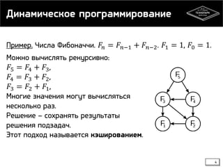 Динамическое программирование
Пример. Числа Фибоначчи. 𝐹 𝑛 = 𝐹 𝑛−1 + 𝐹 𝑛−2 . 𝐹1 = 1, 𝐹0 = 1.
Можно вычислять рекурсивно:
𝐹5 = 𝐹4 + 𝐹3 ,
𝐹4 = 𝐹3 + 𝐹2 ,
𝐹3 = 𝐹2 + 𝐹1 ,
Многие значения могут вычисляться
несколько раз.
Решение – сохранять результаты
решения подзадач.
Этот подход называется кэшированием.

4

 