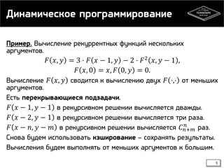 Динамическое программирование
Пример. Вычисление рекуррентных функций нескольких
аргументов.
𝐹 𝑥, 𝑦 = 3 ⋅ 𝐹 𝑥 − 1, 𝑦 − 2 ⋅ 𝐹 2 𝑥, 𝑦 − 1 ,
𝐹 𝑥, 0 = 𝑥, 𝐹 0, 𝑦 = 0.
Вычисление 𝐹 𝑥, 𝑦 сводится к вычислению двух 𝐹 ⋅,⋅ от меньших
аргументов.
Есть перекрывающиеся подзадачи.
𝐹 𝑥 − 1, 𝑦 − 1 в рекурсивном решении вычисляется дважды.
𝐹 𝑥 − 2, 𝑦 − 1 в рекурсивном решении вычисляется три раза.
𝑛
𝐹 𝑥 − 𝑛, 𝑦 − 𝑚 в рекурсивном решении вычисляется 𝐶 𝑛+𝑚 раз.
Снова будем использовать кэширование – сохранять результаты.
Вычисления будем выполнять от меньших аргументов к большим.
5

 