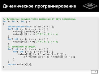 Динамическое программирование
// Вычисление рекуррентного выражения от двух переменных.
int F( int x, int y )
{
vector<vector<int>> values( x + 1 );
for( int i = 0; i <= x; ++i ) {
values[i].resize( y + 1 );
values[i][0] = i; // F( x, 0 ) = x;
}
for( int i = 1; i <= y; ++i ) {
values[0][i] = 0; // F( 0, y ) = 0;
}
// Вычисляем по рядам.
for( int i = 0; i <= x; ++i ) {
for( int j = 0; j <= y; ++j ) {
values[i][j] = 3 * values[i – 1][j] –
2 * values[i][j – 1] * values[i][j – 1];
}
}
return value[x][y];
}
6

 