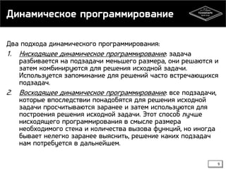 Динамическое программирование
Два подхода динамического программирования:

1. Нисходящее динамическое программирование: задача

2.

разбивается на подзадачи меньшего размера, они решаются и
затем комбинируются для решения исходной задачи.
Используется запоминание для решений часто встречающихся
подзадач.
Восходящее динамическое программирование: все подзадачи,
которые впоследствии понадобятся для решения исходной
задачи просчитываются заранее и затем используются для
построения решения исходной задачи. Этот способ лучше
нисходящего программирования в смысле размера
необходимого стека и количества вызова функций, но иногда
бывает нелегко заранее выяснить, решение каких подзадач
нам потребуется в дальнейшем.
9

 