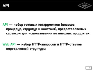 API

API — набор готовых инструментов (классов,
процедур, структур и констант), предоставляемых
сервисом для использования во внешних продуктах
Web API — набор HTTP-запросов и HTTP-ответов
определенной структуры

19

 