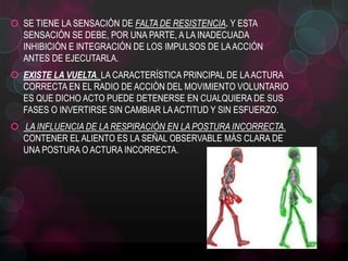  SE TIENE LA SENSACIÓN DE FALTA DE RESISTENCIA. Y ESTA
SENSACIÓN SE DEBE, POR UNA PARTE, A LA INADECUADA
INHIBICIÓN E INTEGRACIÓN DE LOS IMPULSOS DE LA ACCIÓN
ANTES DE EJECUTARLA.
 EXISTE LA VUELTA. LA CARACTERÍSTICA PRINCIPAL DE LA ACTURA
CORRECTA EN EL RADIO DE ACCIÓN DEL MOVIMIENTO VOLUNTARIO
ES QUE DICHO ACTO PUEDE DETENERSE EN CUALQUIERA DE SUS
FASES O INVERTIRSE SIN CAMBIAR LA ACTITUD Y SIN ESFUERZO.
 LA INFLUENCIA DE LA RESPIRACIÓN EN LA POSTURA INCORRECTA.
CONTENER EL ALIENTO ES LA SEÑAL OBSERVABLE MÁS CLARA DE
UNA POSTURA O ACTURA INCORRECTA.

 