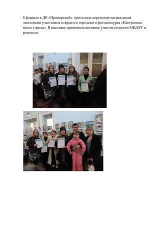 8 февраля в ДК «Приморский» проходила церемония награждения
дипломами участников открытого городского фотоконкурса «Настроения
моего города». В выставке принимали активное участие педагоги МБДОУ и
родители.

 