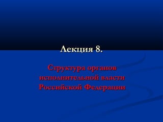 Лекция 8.
Структура органов
исполнительной власти
Российской Федерации

 