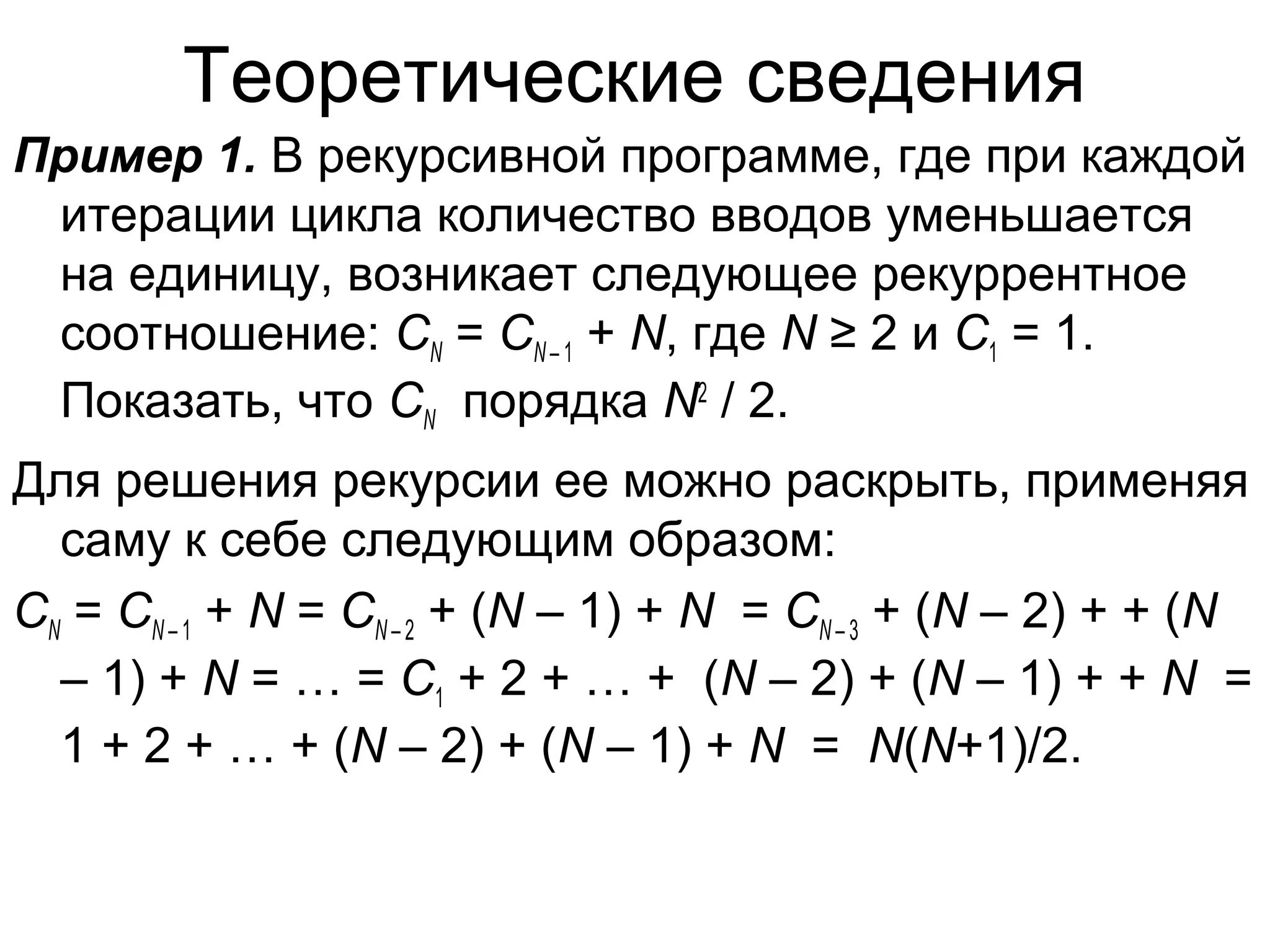 Теоретические сведения
Пример 1. В рекурсивной программе, где при каждой
итерации цикла количество вводов уменьшается
на единицу, возникает следующее рекуррентное
соотношение: CN = CN – 1 + N, где N ≥ 2 и C1 = 1.
Показать, что CN порядка N2 / 2.
Для решения рекурсии ее можно раскрыть, применяя
саму к себе следующим образом:
CN = CN – 1 + N = CN – 2 + (N – 1) + N = CN – 3 + (N – 2) + + (N
– 1) + N = … = C1 + 2 + … + (N – 2) + (N – 1) + + N =
1 + 2 + … + (N – 2) + (N – 1) + N = N(N+1)/2.

 