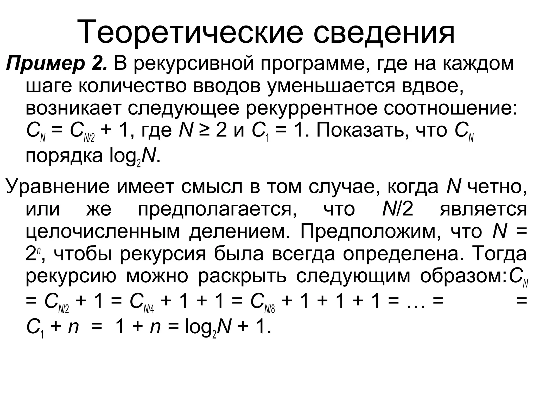 Теоретические сведения
Пример 2. В рекурсивной программе, где на каждом
шаге количество вводов уменьшается вдвое,
возникает следующее рекуррентное соотношение:
CN = CN/2 + 1, где N ≥ 2 и C1 = 1. Показать, что CN
порядка log2N.
Уравнение имеет смысл в том случае, когда N четно,
или же предполагается, что N/2 является
целочисленным делением. Предположим, что N =
2n, чтобы рекурсия была всегда определена. Тогда
рекурсию можно раскрыть следующим образом:CN
= CN/2 + 1 = CN/4 + 1 + 1 = CN/8 + 1 + 1 + 1 = … =
=
C1 + n = 1 + n = log2N + 1.

 